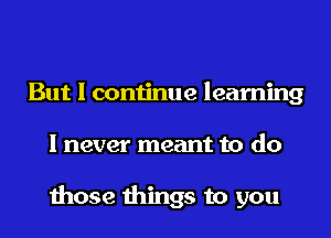 But I continue learning
I never meant to do

those things to you