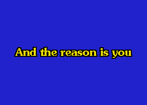 And the reason is you
