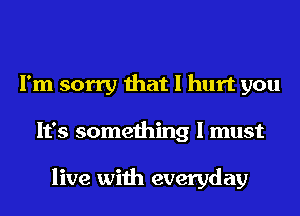 I'm sorry that I hurt you
It's something I must

live with everyday