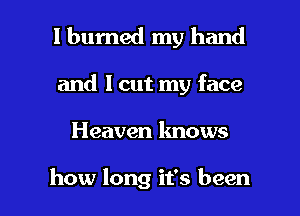 I burned my hand
and 1 cut my face

Heaven knows

how long it's been I