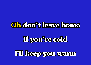 Oh don't leave home

If you're cold

I'll keep you warm