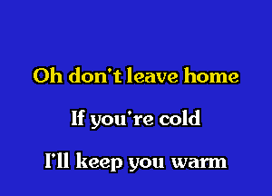Oh don't leave home

If you're cold

I'll keep you warm