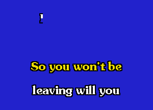 So you won't be

leaving will you