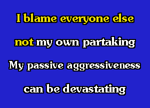 I blame everyone else
not my own partaking
My passive aggressiveness

can be devastating