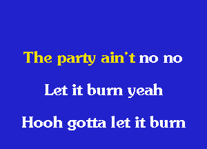 The party ain't no no

Let it bum yeah

Hooh gotta let it burn