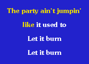 The party ain't jumpin'

like it used to
Let it bum

Let it bum