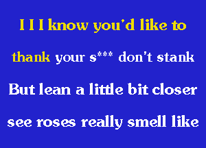 I I I know you'd like to

thank your SIM don't stank

But lean a little bit closer

see roses really smell like