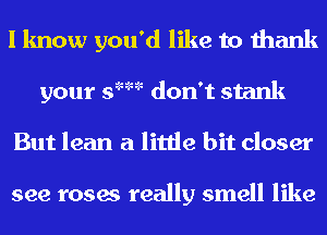 I know you'd like to thank
your s'm don't stank
But lean a little bit closer

see roses really smell like