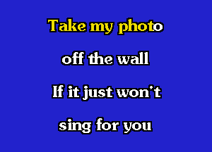 Take my photo

off the wall
If it just won't

sing for you