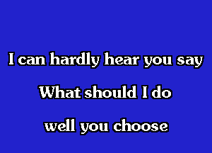 I can hardly hear you say

What should I do

well you choose