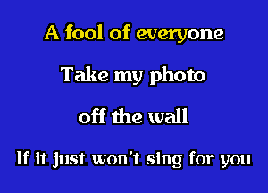 A fool of everyone

Take my photo
off the wall

If it just won't sing for you