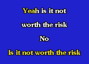 Yeah is it not
worth the risk
No

Is it not worth we risk