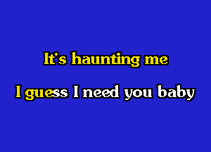 It's haunting me

I guess I need you baby