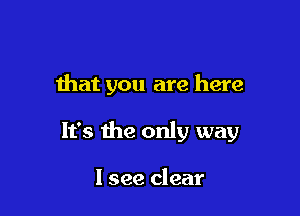 that you are here

It's the only way

I see clear