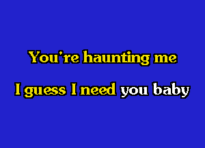 You're haunting me

I guess I need you baby