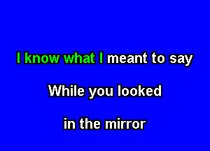 I know what I meant to say

While you looked

in the mirror