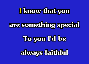 I know that you

are something special
To you I'd be
always faithful