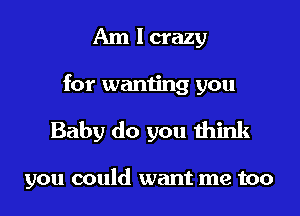 Am I crazy
for wanting you

Baby do you think

you could want me too