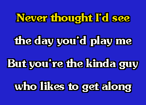 Never thought I'd see
the day you'd play me
But you're the kinda guy

who likes to get along