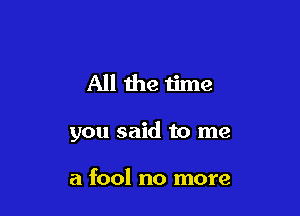 All the time

you said to me

a fool no more