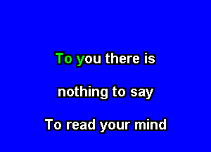 To you there is

nothing to say

To read your mind