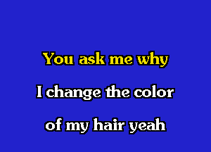 You ask me why

I change the color

of my hair yeah