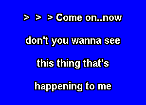 ? '5' Come on..now
don't you wanna see

this thing that's

happening to me