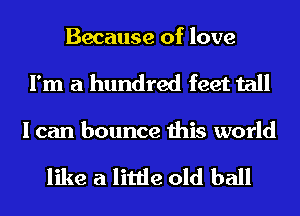 Because of love
I'm a hundred feet tall

I can bounce this world

like a little old ball