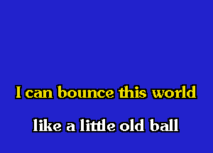 I can bounce this world

like a little old ball