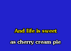 And life is sweet

as cherry cream pie