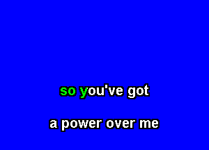 so you've got

a power over me