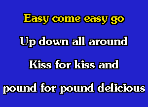 Easy come easy 90
Up down all around
Kiss for kiss and

pound for pound delicious