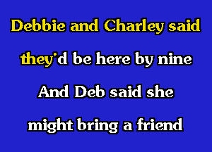 Debbie and Charley said
they'd be here by nine

And Deb said she

might bring a friend