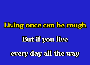 Living once can be rough
But if you live

every day all the way