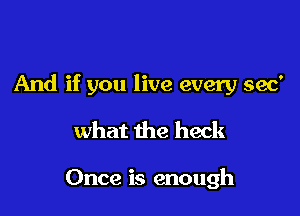 And if you live every 390'

what the heck

Once is enough