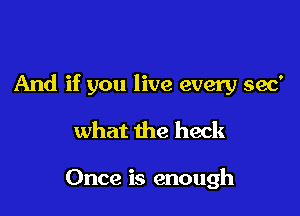 And if you live every 390'

what the heck

Once is enough