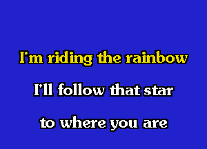 I'm riding the rainbow

I'll follow that star

to where you are