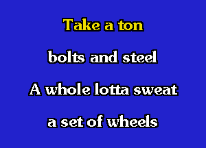 Take a ton

bolts and steel

A whole lotta sweat

a set of wheels