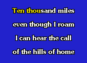 Ten thousand miles

even though I roam

I can hear the call

of the hills of home I