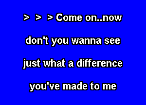 ? '5' Come on..now

don't you wanna see

just what a difference

you've made to me