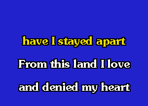 have I stayed apart
From this land I love

and denied my heart