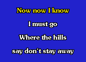 Now now I lmow

I must go

Where the hills

say don't stay away