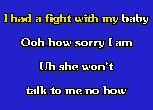 I had a fight with my baby

Ooh how sorry I am
Uh she won't

talk to me no how