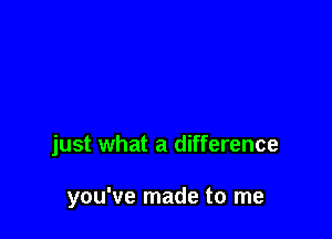 just what a difference

you've made to me