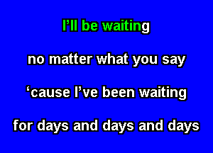 P be waiting
no matter what you say

mause Pve been waiting

for days and days and days
