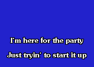 I'm here for the party

Just tryin' to start it up