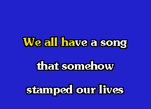 We all have a song

that somehow

stamped our lives