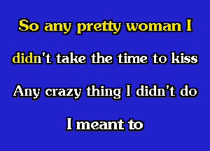 So any pretty woman I

didn't take the time to kiss
Any crazy thing I didn't do

I meant to