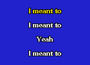 I meant to

I meant to

Yeah

I meant to