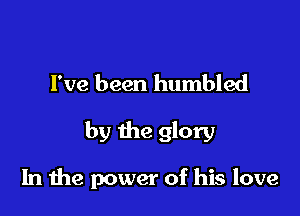 I've been humbled

by the glory

In 1119 power of his love